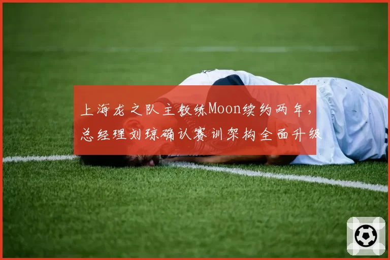 上海龙之队主教练Moon续约两年，总经理刘琼确认赛训架构全面升级