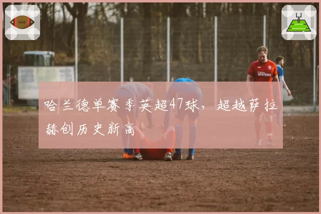 哈兰德单赛季英超47球,超越萨拉赫创历史新高