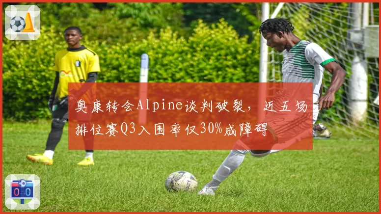 奥康转会Alpine谈判破裂，近五场排位赛Q3入围率仅30%成障碍