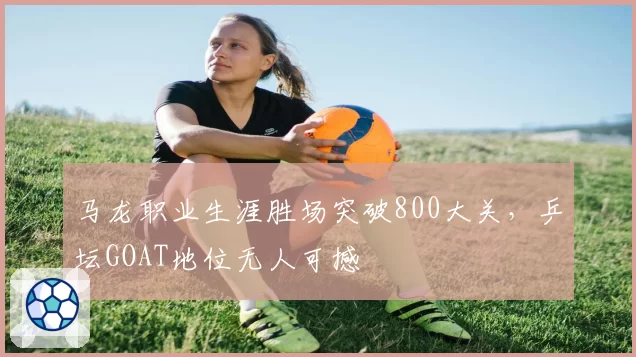 马龙职业生涯胜场突破800大关，乒坛GOAT地位无人可撼