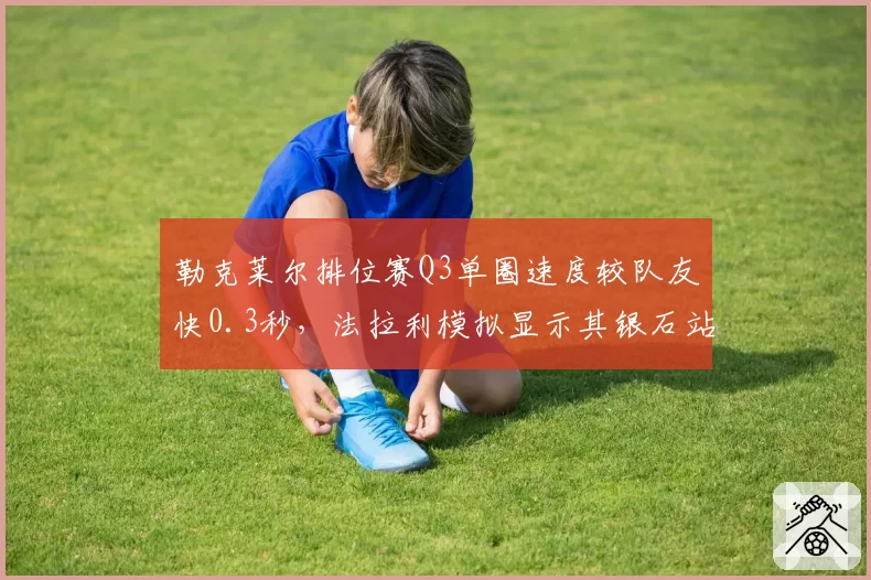 勒克莱尔排位赛Q3单圈速度较队友快0.3秒,法拉利模拟显示其银石站有望杆位起步