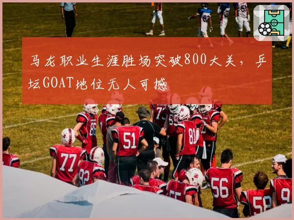 马龙职业生涯胜场突破800大关，乒坛GOAT地位无人可撼