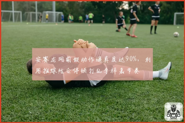 安赛龙网前假动作逼真度达90%，利用推球结合停顿打乱李梓嘉节奏