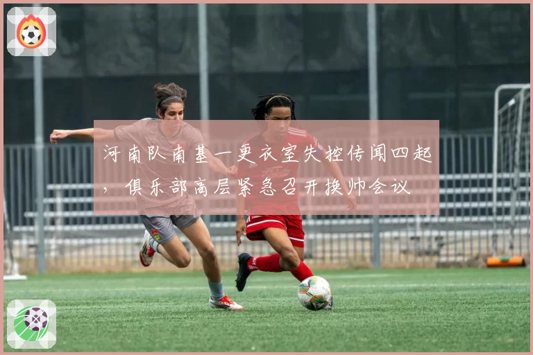 河南队南基一更衣室失控传闻四起,俱乐部高层紧急召开换帅会议