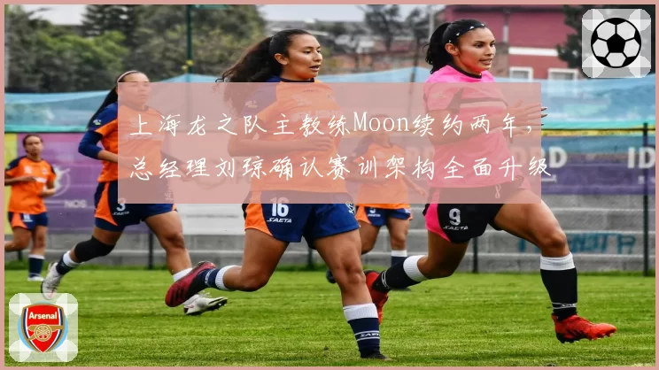 上海龙之队主教练Moon续约两年，总经理刘琼确认赛训架构全面升级