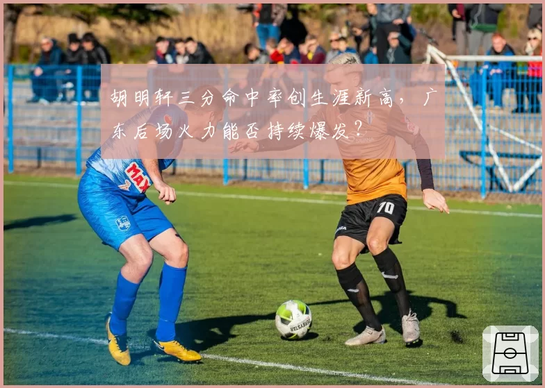 胡明轩三分命中率创生涯新高,广东后场火力能否持续爆发?