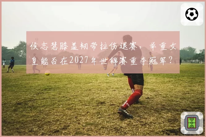 侯志慧膝盖韧带拉伤退赛,举重女皇能否在2027年世锦赛重夺冠军?