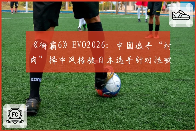 《街霸6》EVO2026：中国选手“村肉”择中风格被日本选手针对性破解，赛前训练赛录像遭泄露