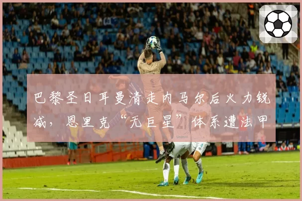 巴黎圣日耳曼清走内马尔后火力锐减,恩里克“无巨星”体系遭法甲质疑