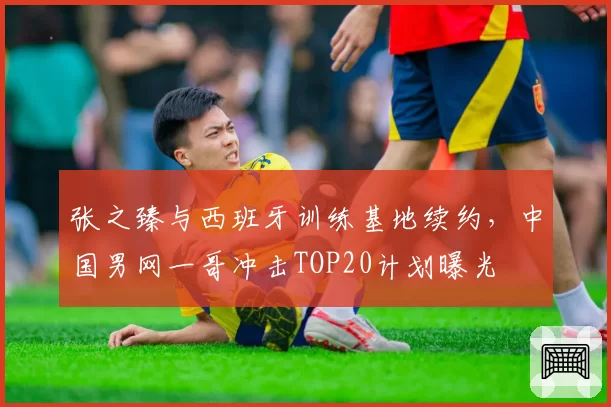 张之臻与西班牙训练基地续约，中国男网一哥冲击TOP20计划曝光