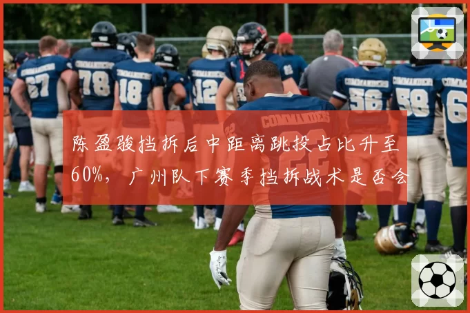 陈盈骏挡拆后中距离跳投占比升至60%，广州队下赛季挡拆战术是否会单一化？