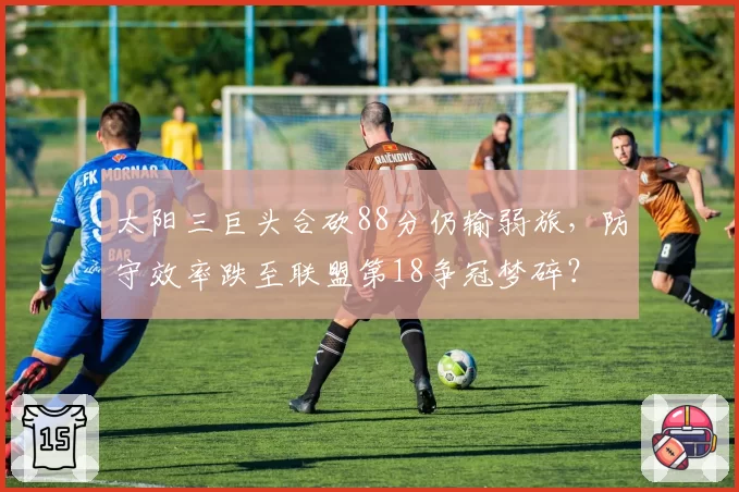 太阳三巨头合砍88分仍输弱旅，防守效率跌至联盟第18争冠梦碎？