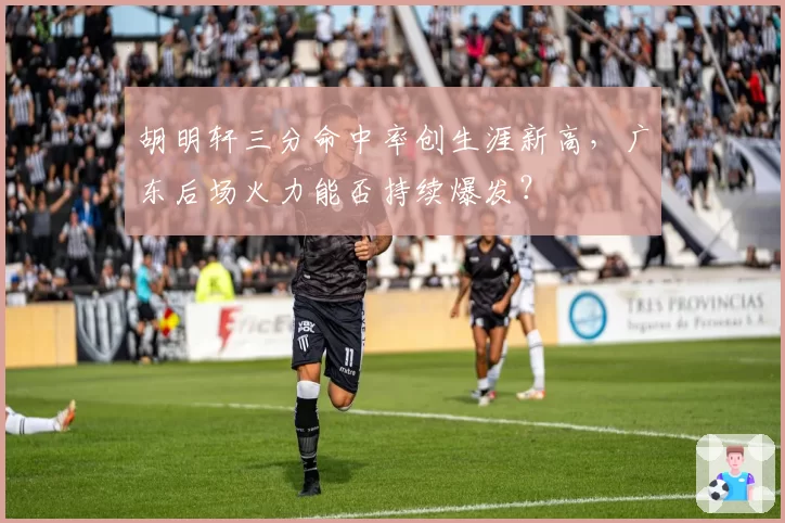 胡明轩三分命中率创生涯新高，广东后场火力能否持续爆发？