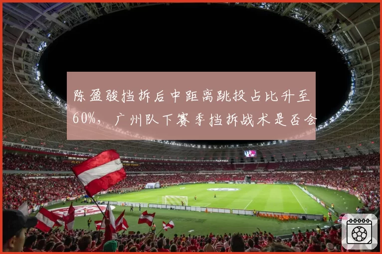 陈盈骏挡拆后中距离跳投占比升至60%，广州队下赛季挡拆战术是否会单一化？