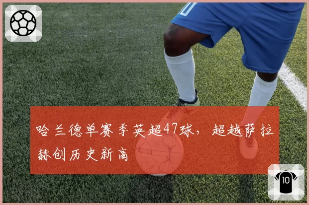 哈兰德单赛季英超47球,超越萨拉赫创历史新高