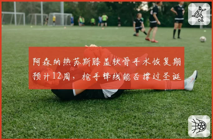 阿森纳热苏斯膝盖软骨手术恢复期预计12周，枪手锋线能否撑过圣诞魔鬼赛程？