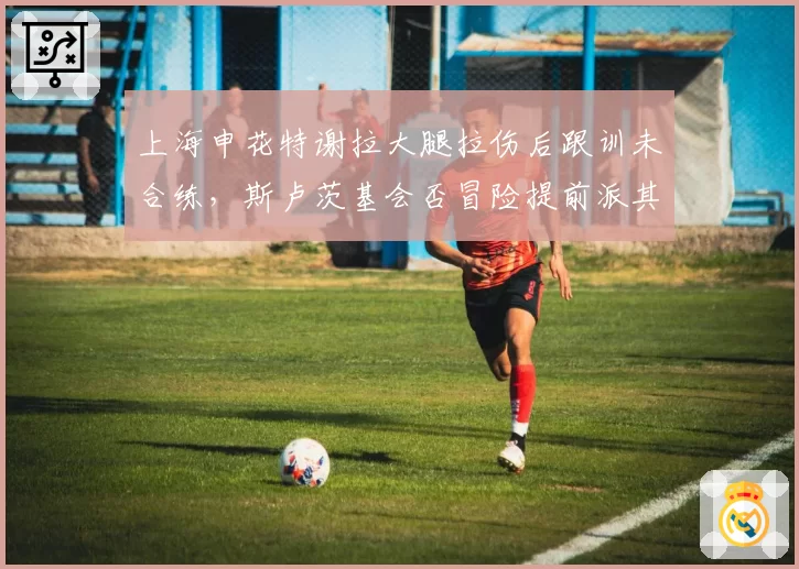 上海申花特谢拉大腿拉伤后跟训未合练，斯卢茨基会否冒险提前派其登场？