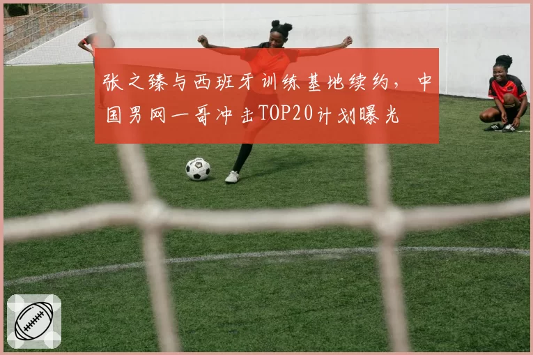 张之臻与西班牙训练基地续约,中国男网一哥冲击TOP20计划曝光