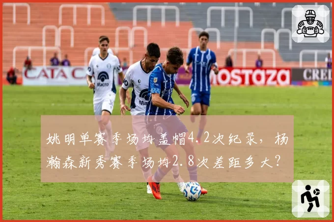 姚明单赛季场均盖帽4.2次纪录，杨瀚森新秀赛季场均2.8次差距多大？