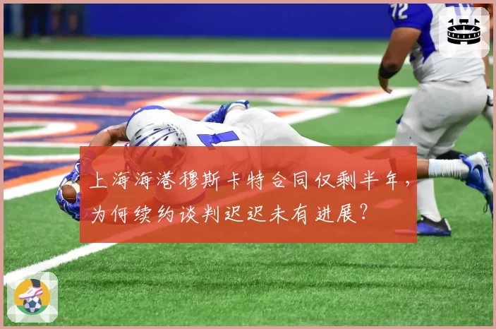 上海海港穆斯卡特合同仅剩半年，为何续约谈判迟迟未有进展？