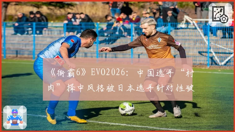 《街霸6》EVO2026：中国选手“村肉”择中风格被日本选手针对性破解，赛前训练赛录像遭泄露