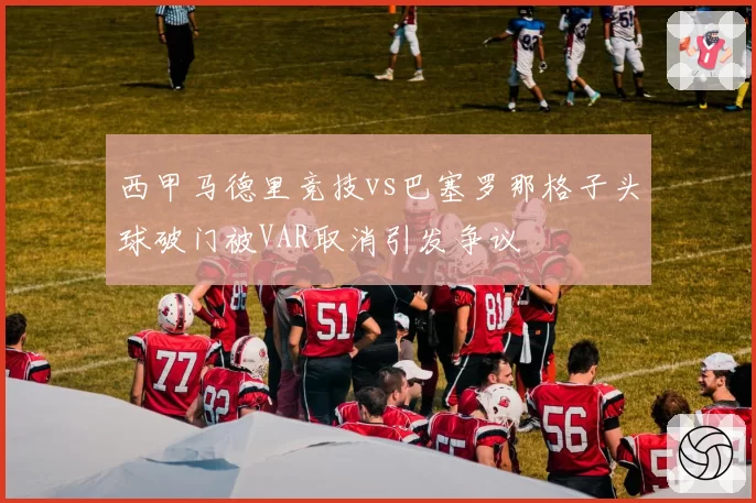 西甲马德里竞技vs巴塞罗那格子头球破门被VAR取消引发争议