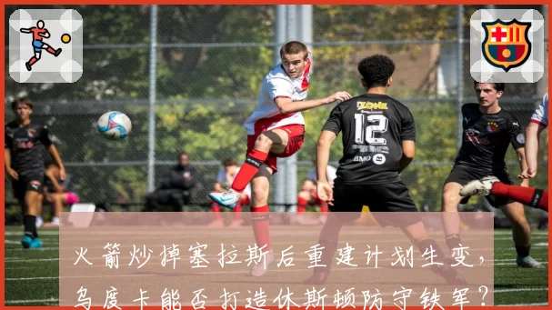 火箭炒掉塞拉斯后重建计划生变,乌度卡能否打造休斯顿防守铁军?