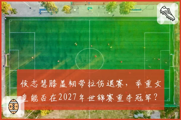 侯志慧膝盖韧带拉伤退赛，举重女皇能否在2027年世锦赛重夺冠军？
