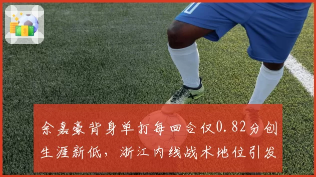 余嘉豪背身单打每回合仅0.82分创生涯新低，浙江内线战术地位引发存废之争