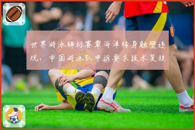 世界游泳锦标赛覃海洋转身触壁违规，中国游泳队申诉要求技术复核
