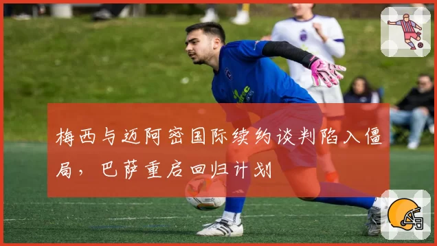 梅西与迈阿密国际续约谈判陷入僵局，巴萨重启回归计划