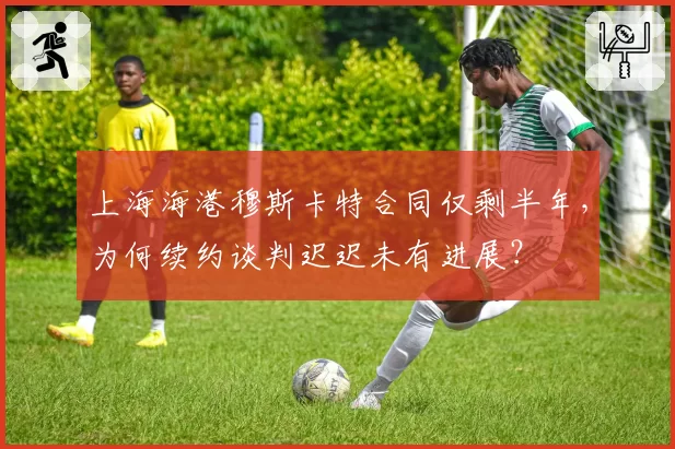 上海海港穆斯卡特合同仅剩半年，为何续约谈判迟迟未有进展？