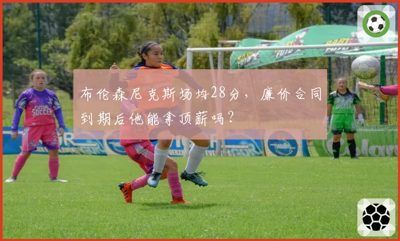 布伦森尼克斯场均28分，廉价合同到期后他能拿顶薪吗？