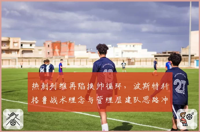 热刺列维再陷换帅循环,波斯特科格鲁战术理念与管理层建队思路冲突