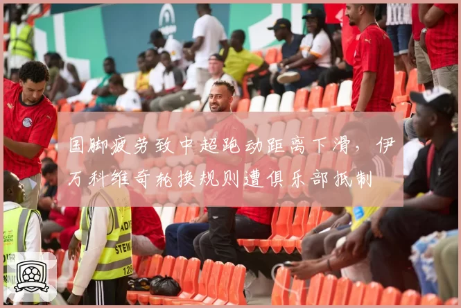 国脚疲劳致中超跑动距离下滑，伊万科维奇轮换规则遭俱乐部抵制