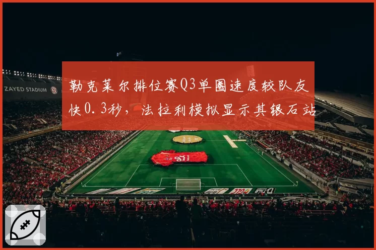 勒克莱尔排位赛Q3单圈速度较队友快0.3秒,法拉利模拟显示其银石站有望杆位起步