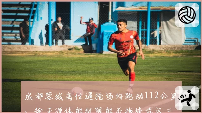 成都蓉城高位逼抢场均跑动112公里，徐正源体能极限能否拖垮武汉三镇？